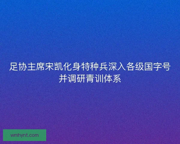 足协主席宋凯化身特种兵深入各级国字号并调研青训体系