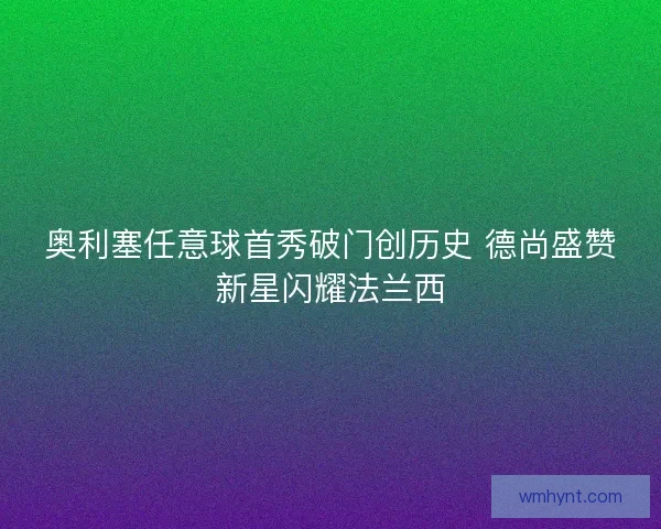 奥利塞任意球首秀破门创历史 德尚盛赞新星闪耀法兰西