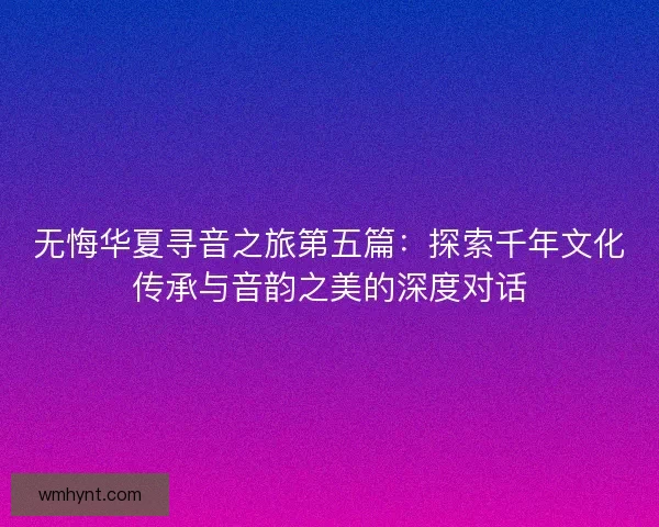 无悔华夏寻音之旅第五篇：探索千年文化传承与音韵之美的深度对话