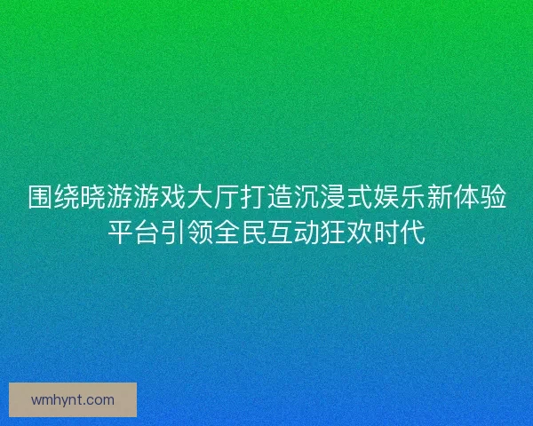 围绕晓游游戏大厅打造沉浸式娱乐新体验平台引领全民互动狂欢时代 围绕晓游游戏大厅打造沉浸式娱乐新体验平台引领全民互动狂欢时代