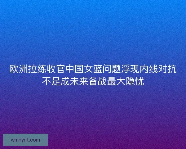 欧洲拉练收官中国女篮问题浮现内线对抗不足成未来备战最大隐忧