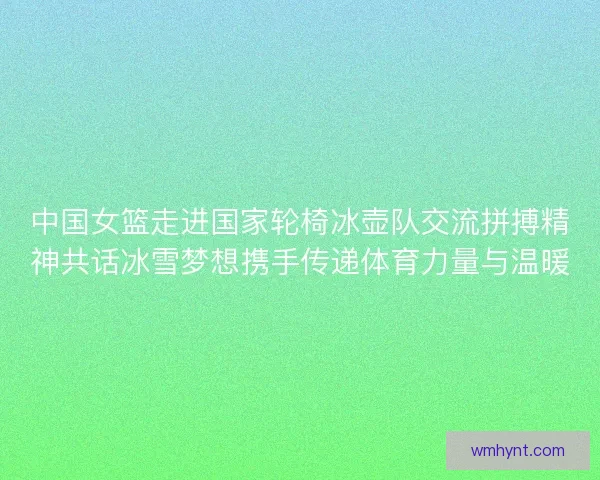 中国女篮走进国家轮椅冰壶队交流拼搏精神共话冰雪梦想携手传递体育力量与温暖