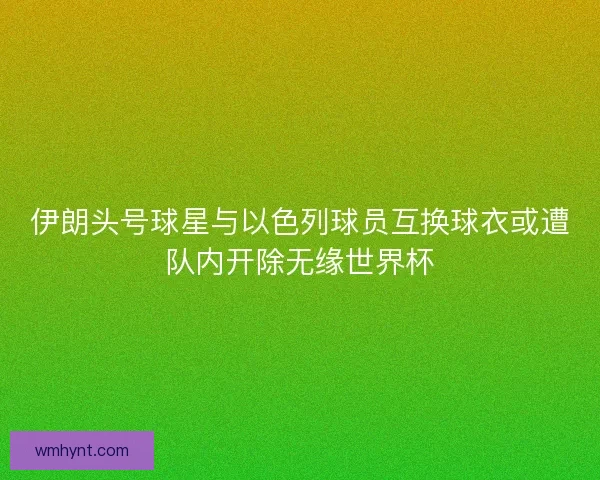 伊朗头号球星与以色列球员互换球衣或遭队内开除无缘世界杯 伊朗头号球星与以色列球员互换球衣或遭队内开除无缘世界杯