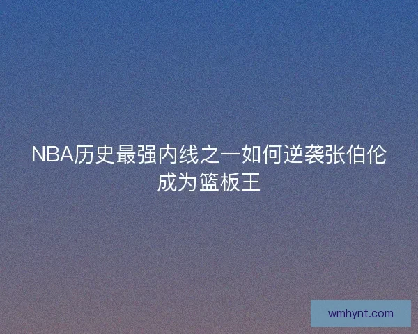 NBA历史最强内线之一如何逆袭张伯伦成为篮板王 NBA历史最强内线之一如何逆袭张伯伦成为篮板王