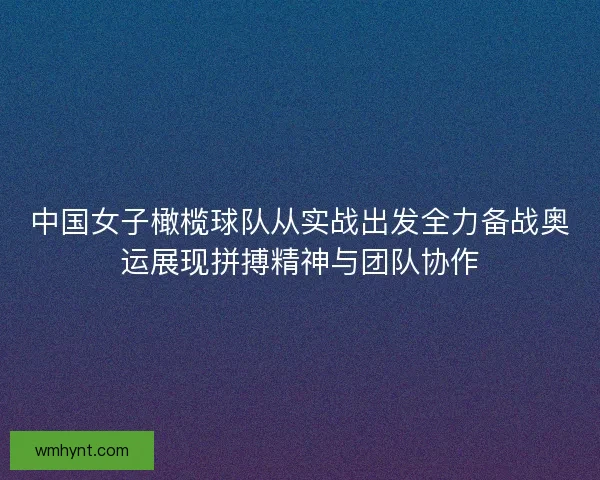 中国女子橄榄球队从实战出发全力备战奥运展现拼搏精神与团队协作