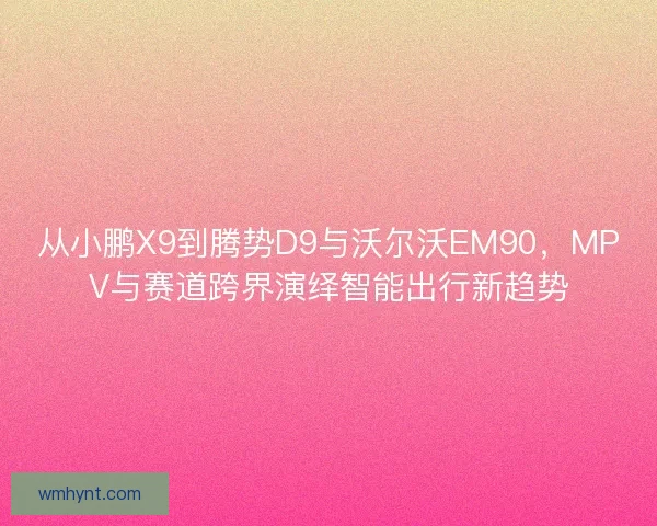 从小鹏X9到腾势D9与沃尔沃EM90，MPV与赛道跨界演绎智能出行新趋势