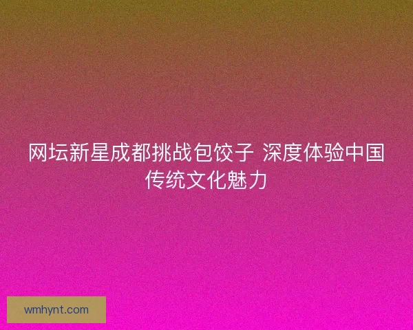 网坛新星成都挑战包饺子 深度体验中国传统文化魅力