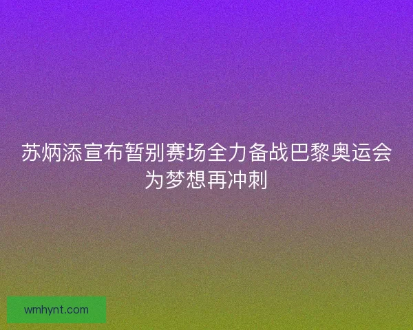 苏炳添宣布暂别赛场全力备战巴黎奥运会为梦想再冲刺
