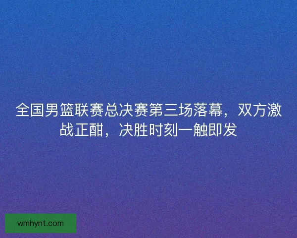全国男篮联赛总决赛第三场落幕，双方激战正酣，决胜时刻一触即发