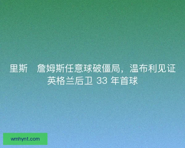 里斯・詹姆斯任意球破僵局，温布利见证英格兰后卫 33 年首球