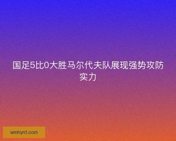 国足5比0大胜马尔代夫队展现强势攻防实力 国足5比0大胜马尔代夫队展现强势攻防实力