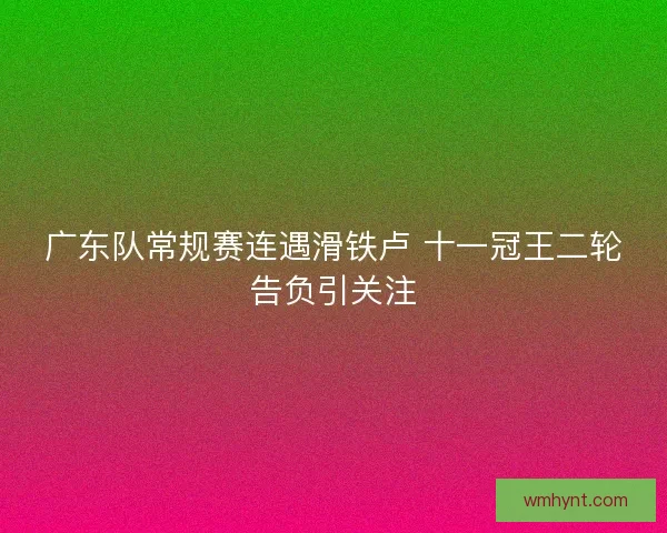 广东队常规赛连遇滑铁卢 十一冠王二轮告负引关注
