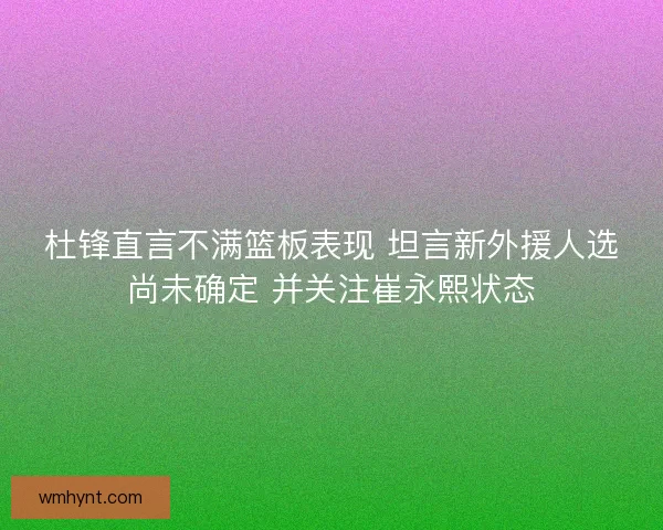 杜锋直言不满篮板表现 坦言新外援人选尚未确定 并关注崔永熙状态