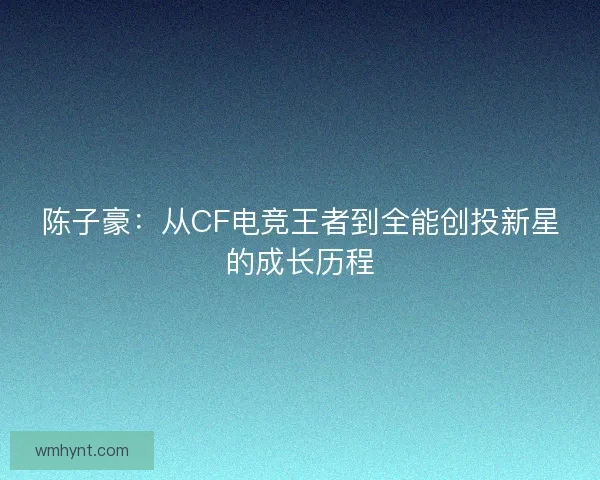 陈子豪：从CF电竞王者到全能创投新星的成长历程