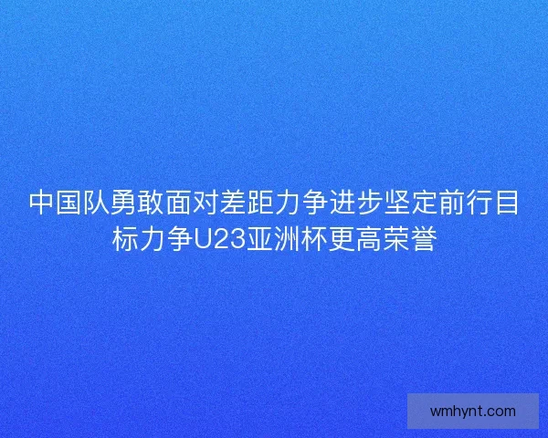 中国队勇敢面对差距力争进步坚定前行目标力争U23亚洲杯更高荣誉 中国队勇敢面对差距力争进步坚定前行目标力争U23亚洲杯更高荣誉
