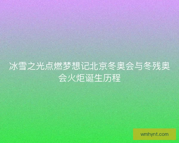 冰雪之光点燃梦想记北京冬奥会与冬残奥会火炬诞生历程