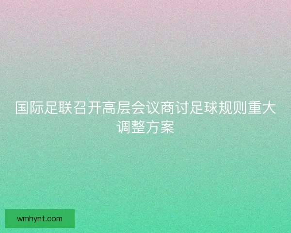 国际足联召开高层会议商讨足球规则重大调整方案 国际足联召开高层会议商讨足球规则重大调整方案