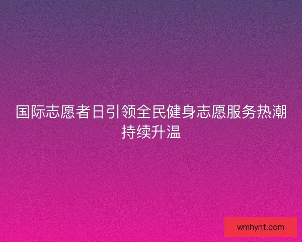 国际志愿者日引领全民健身志愿服务热潮持续升温