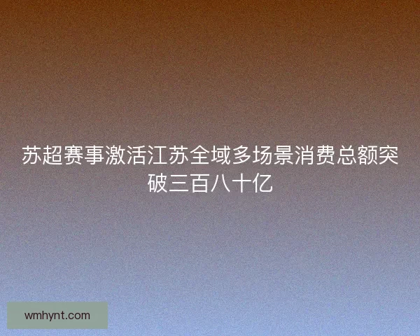 苏超赛事激活江苏全域多场景消费总额突破三百八十亿