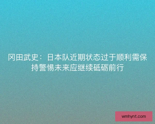 冈田武史:日本队近期状态过于顺利需保持警惕未来应继续砥砺前行 冈田武史:日本队近期状态过于顺利需保持警惕未来应继续砥砺前行