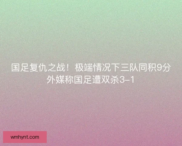 国足复仇之战!极端情况下三队同积9分外媒称国足遭双杀3-1 国足复仇之战!极端情况下三队同积9分外媒称国足遭双杀3-1