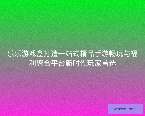 乐乐游戏盒打造一站式精品手游畅玩与福利聚合平台新时代玩家首选 乐乐游戏盒打造一站式精品手游畅玩与福利聚合平台新时代玩家首选